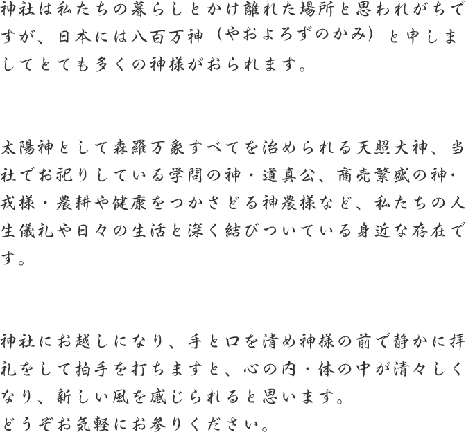 神社は私たちの暮らしとかけ離れた場所と思われがちですが、日本には八百万神（やおよろずのかみ）と申しましてとても多くの神様がおられます。
              太陽神として森羅万象すべてを治められる天照大神、当社でお祀りしている学問の神・道真公、商売繁盛の神･戎様・農耕や健康をつかさどる神農様など、私たちの人生儀礼や日々の生活と深く結びついている身近な存在です。
              神社にお越しになり、手と口を清め神様の前で静かに拝礼をして拍手を打ちますと、心の内・体の中が清々しくなり、新しい風を感じられると思います。
              どうぞお気軽にお参りください。